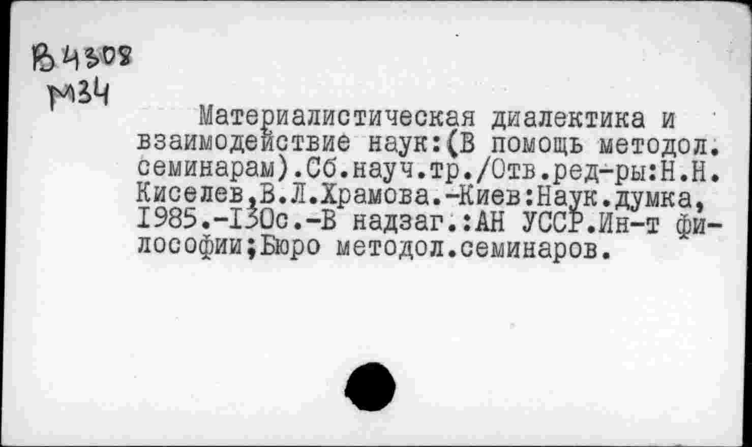 ﻿Материалистическая диалектика и взаимодействие наук:(В помощь методол. семинарам).Сб.науч.тр./Отв.ред-ры:Н.Н. Киселев,В.Л.Храмова.-Киев:Наук.думка, 1985.-130с.-В надзаг.:АН УССР.Ин-т фи-лософии;Бюро методол.семинаров.